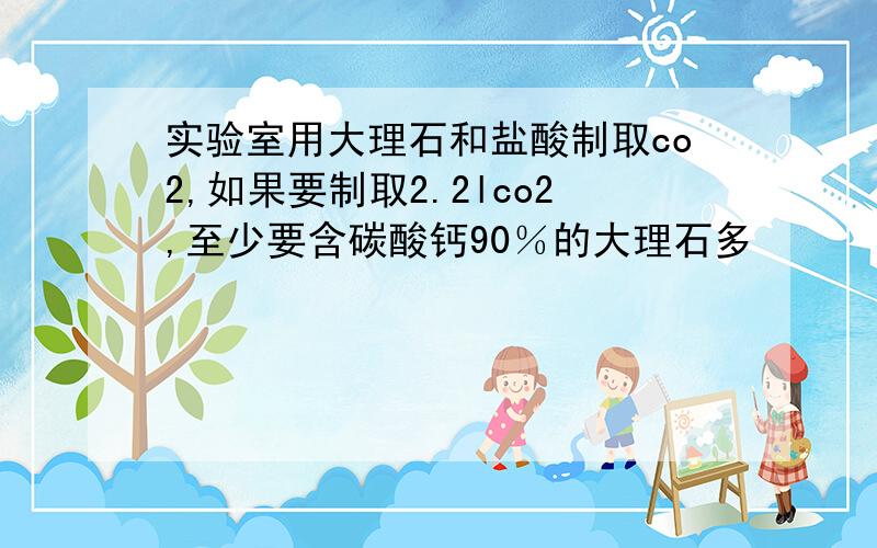 实验室用大理石和盐酸制取co2,如果要制取2.2lco2,至少要含碳酸钙90％的大理石多