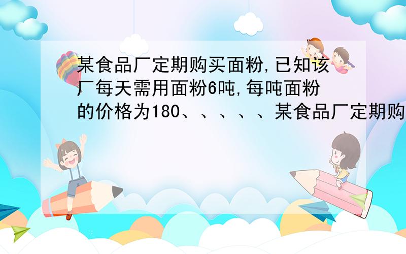 某食品厂定期购买面粉,已知该厂每天需用面粉6吨,每吨面粉的价格为180、、、、、某食品厂定期购买面粉,已知该厂每天需用面粉6吨,每吨面粉的价格为1800元,面粉的保管等其他费用为平均每