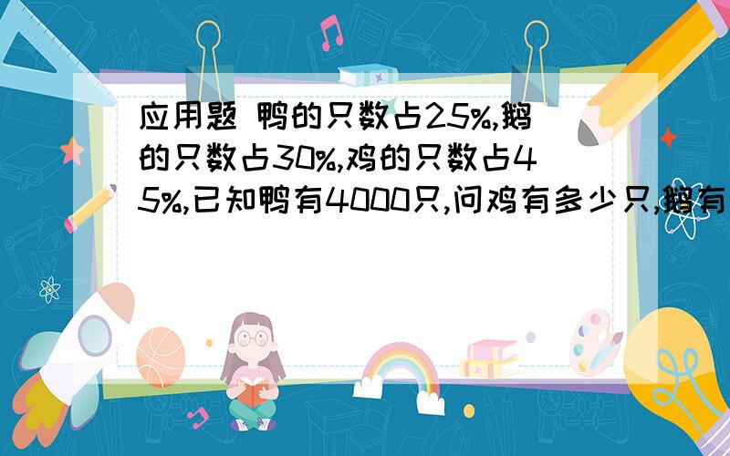 应用题 鸭的只数占25%,鹅的只数占30%,鸡的只数占45%,已知鸭有4000只,问鸡有多少只,鹅有多少只