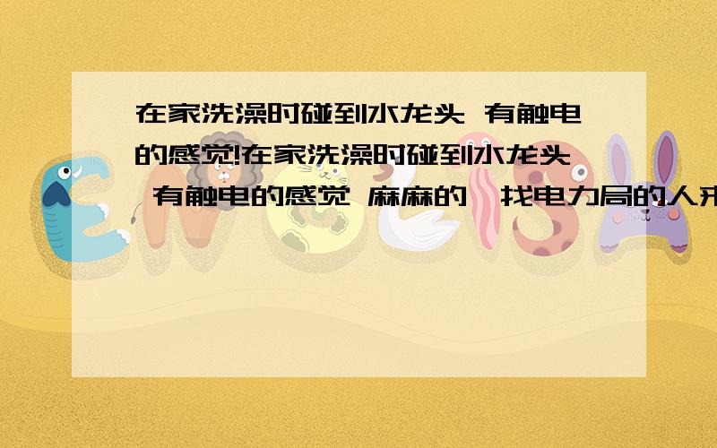 在家洗澡时碰到水龙头 有触电的感觉!在家洗澡时碰到水龙头 有触电的感觉 麻麻的,找电力局的人来,修好了,有一段时间没触电 现在又有这种感觉了 很害怕