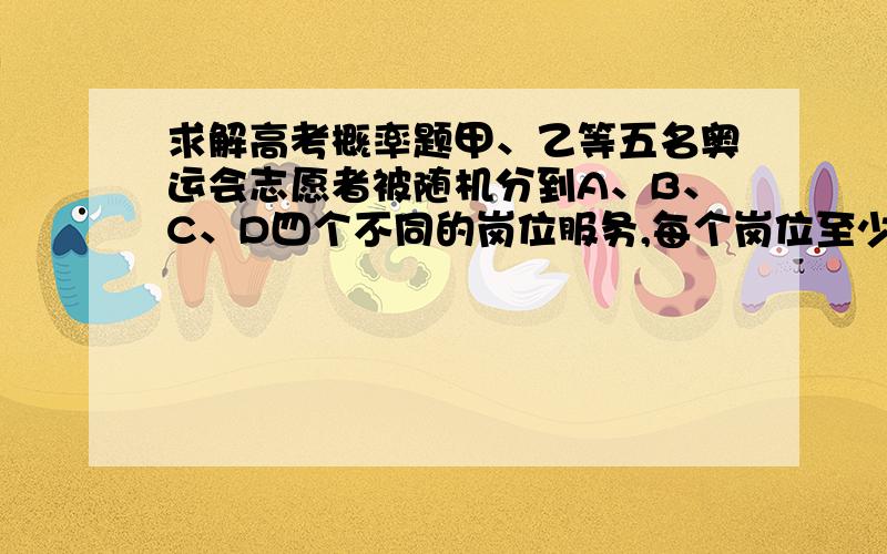 求解高考概率题甲、乙等五名奥运会志愿者被随机分到A、B、C、D四个不同的岗位服务,每个岗位至少有一名志愿者,（1）求甲、乙两人同时参加A岗位服务的概率；（2）求甲、乙两人不在同一