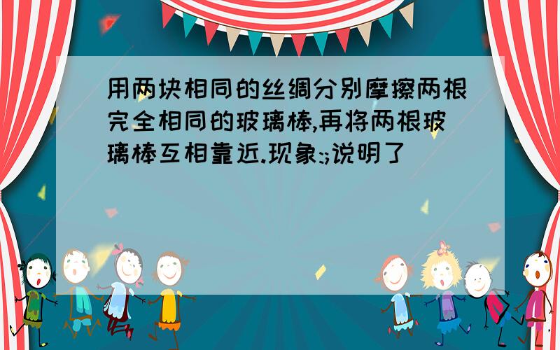 用两块相同的丝绸分别摩擦两根完全相同的玻璃棒,再将两根玻璃棒互相靠近.现象:;说明了