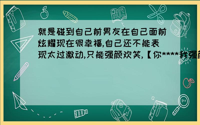 就是碰到自己前男友在自己面前炫耀现在很幸福,自己还不能表现太过激动,只能强颜欢笑,【你****我强颜欢笑（填一个四字成语） 】