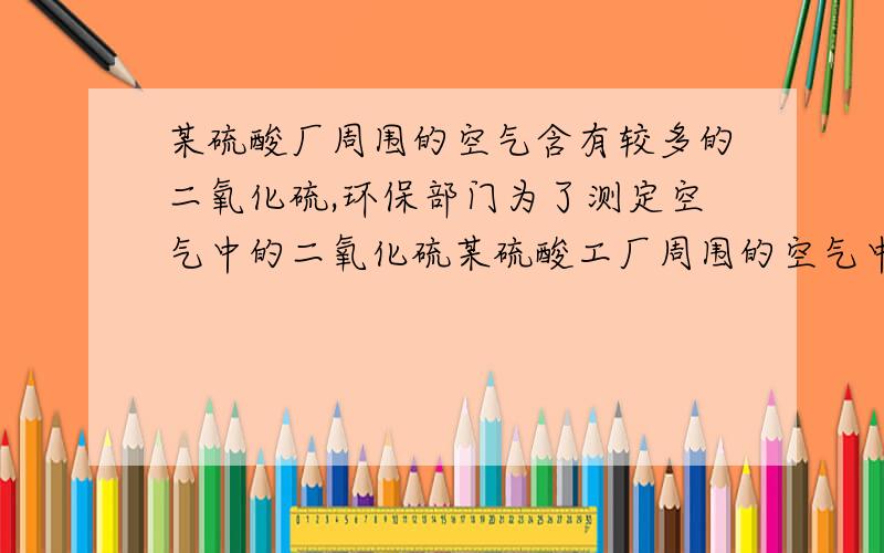 某硫酸厂周围的空气含有较多的二氧化硫,环保部门为了测定空气中的二氧化硫某硫酸工厂周围的空气中含有较多的二氧化硫,环保部门为了测定空气中二氧化硫的体积分数,作了如下实验：取