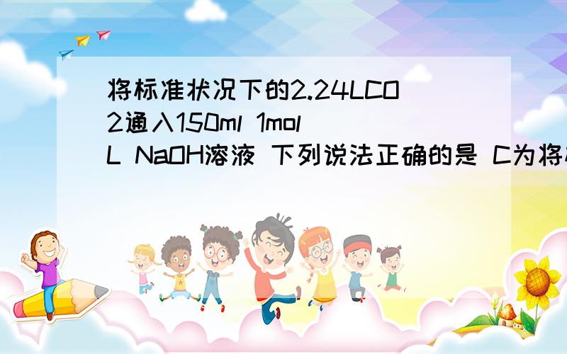 将标准状况下的2.24LCO2通入150ml 1mol／L NaOH溶液 下列说法正确的是 C为将标准状况下的2.24LCO2通入150ml 1mol／L NaOH溶液 下列说法正确的是 C为什么错,不是原子（物料）守恒吗