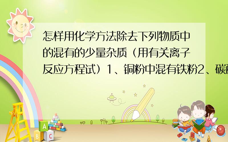 怎样用化学方法除去下列物质中的混有的少量杂质（用有关离子反应方程试）1、铜粉中混有铁粉2、碳酸钠溶液中混有碳酸氢钠3、氯化亚铁溶液中混有氯化铜4、除去氧化铁粉末中氧化铝5、