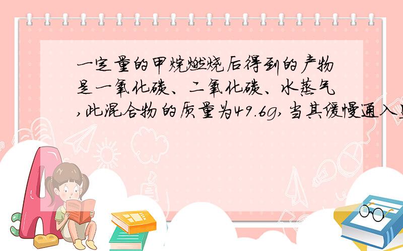 一定量的甲烷燃烧后得到的产物是一氧化碳、二氧化碳、水蒸气,此混合物的质量为49.6g,当其缓慢通入盛有无水氯化钙的装置时,氯化钙增重25.2g,则燃烧产物中二氧化碳的质量为多少