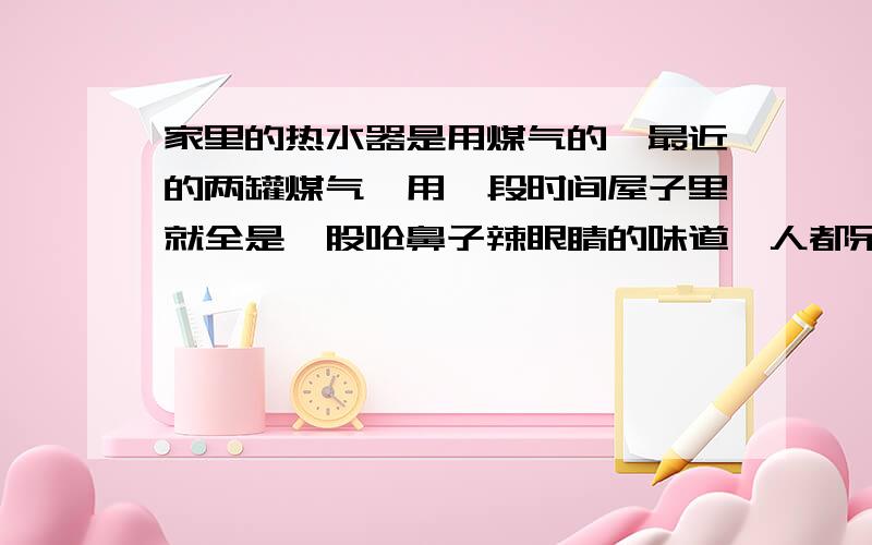 家里的热水器是用煤气的,最近的两罐煤气,用一段时间屋子里就全是一股呛鼻子辣眼睛的味道,人都呆不住问煤气站的人,他说是减压阀调节问题.但是我试了试,好像不是这个问题.有人说是煤气