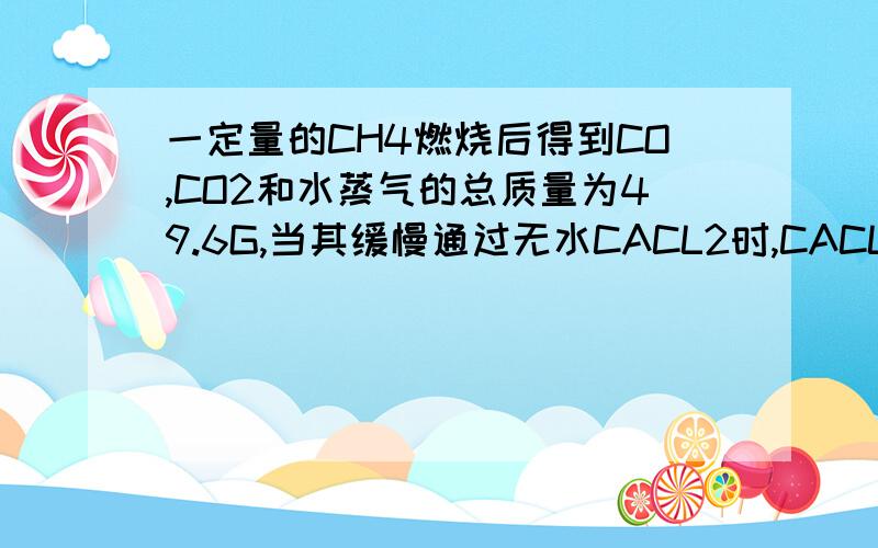 一定量的CH4燃烧后得到CO,CO2和水蒸气的总质量为49.6G,当其缓慢通过无水CACL2时,CACL2增重25.2G,则原混合气体中的CO2的质量为多少