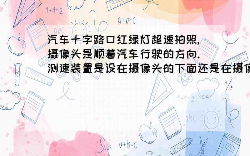 汽车十字路口红绿灯超速拍照,摄像头是顺着汽车行驶的方向.测速装置是设在摄像头的下面还是在摄像头顺着的前面?地址是大连普兰店市莲山镇十字路口.