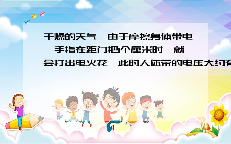 干燥的天气,由于摩擦身体带电,手指在距门把1个厘米时,就会打出电火花,此时人体带的电压大约有多高?