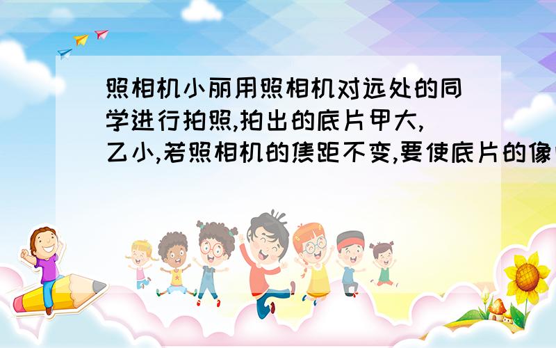 照相机小丽用照相机对远处的同学进行拍照,拍出的底片甲大,乙小,若照相机的焦距不变,要使底片的像向甲一样大,则（）1.小丽离被拍同学的距离远些,镜头前伸.2.小丽离被拍同学的距离近些,