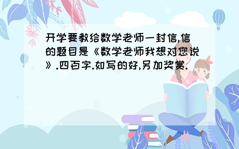 开学要教给数学老师一封信,信的题目是《数学老师我想对您说》.四百字.如写的好,另加奖赏.