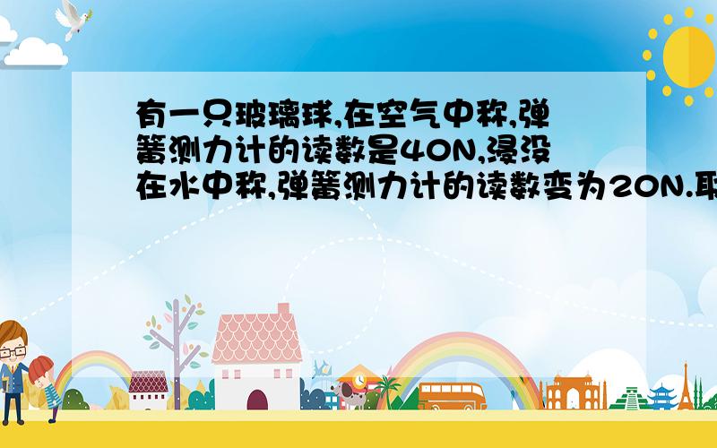 有一只玻璃球,在空气中称,弹簧测力计的读数是40N,浸没在水中称,弹簧测力计的读数变为20N.取g=10N/kg. 问： (1)玻璃球的体积是多大? (2)玻璃球的密度是多大?    初二物理的浮力 北京课改版 要答