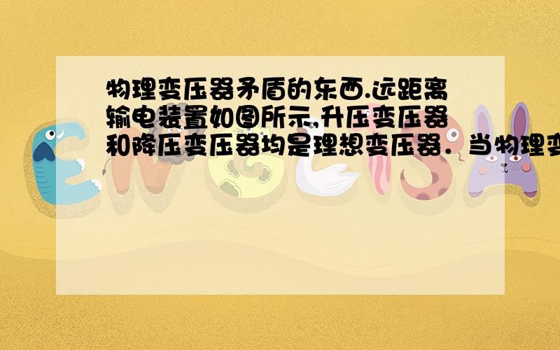 物理变压器矛盾的东西.远距离输电装置如图所示,升压变压器和降压变压器均是理想变压器．当物理变压器矛盾的东西. 远距离输电装置如图所示,升压变压器和降压变压器均是理想变压器．