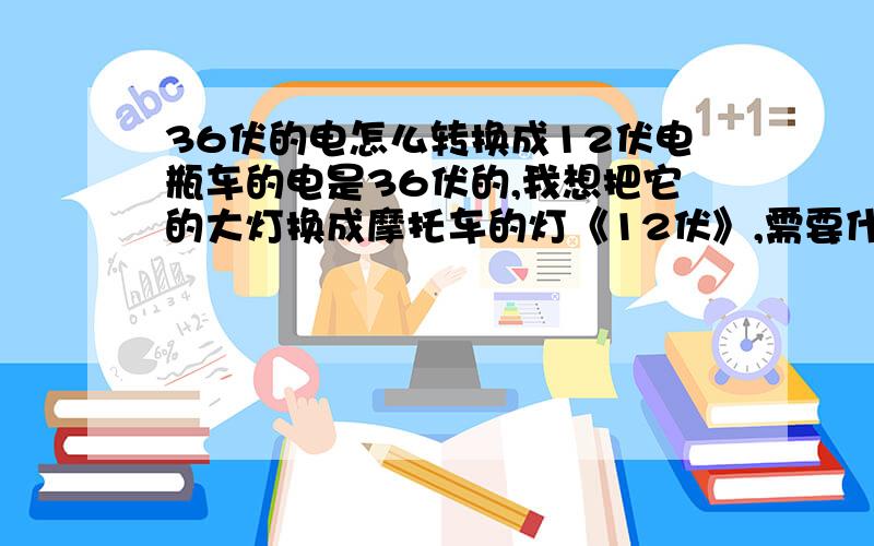 36伏的电怎么转换成12伏电瓶车的电是36伏的,我想把它的大灯换成摩托车的灯《12伏》,需要什么东西才可以转换