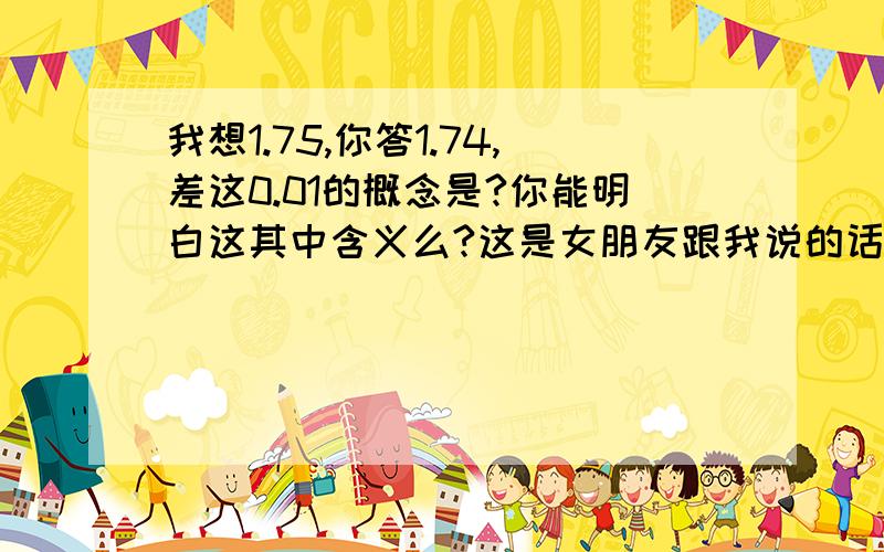 我想1.75,你答1.74,差这0.01的概念是?你能明白这其中含义么?这是女朋友跟我说的话,大姐帮帮忙了