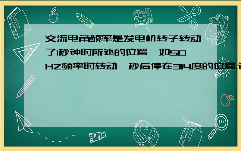 交流电角频率是发电机转子转动了1秒钟时所处的位置,如50HZ频率时转动一秒后停在314度的位置.这样理解对吗50HZ频率时,是转子转了50圈后,停在了314度的位置,并没有刚好停在360度的原点,是这