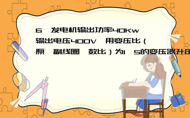 6、发电机输出功率40Kw,输出电压400V,用变压比（原、副线圈匝数比）为1∶5的变压器升压后向远处供电,输电线的总电阻为5Ω,到达用户后再用变压器降为220V,求：（1）输电线上损失的电功率是