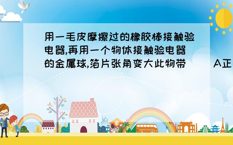 用一毛皮摩擦过的橡胶棒接触验电器,再用一个物体接触验电器的金属球,箔片张角变大此物带（ ）A正电荷B负电荷C不确定D不带电