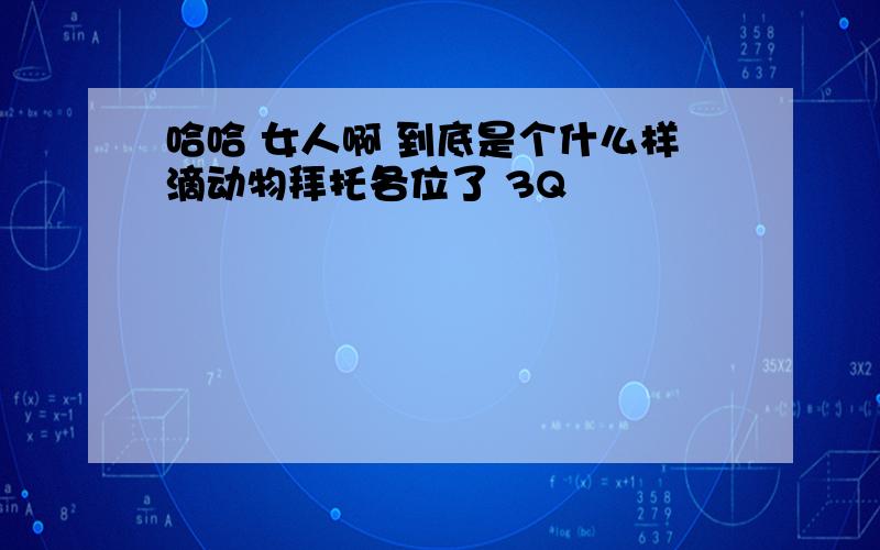 哈哈 女人啊 到底是个什么样滴动物拜托各位了 3Q