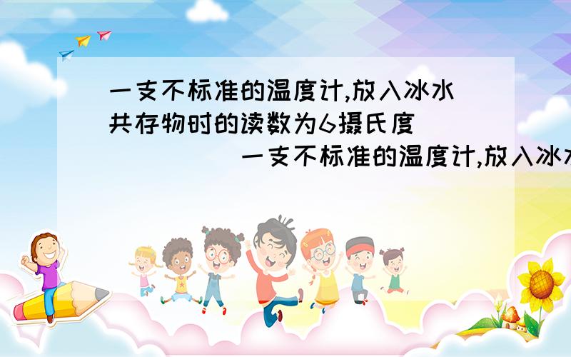 一支不标准的温度计,放入冰水共存物时的读数为6摄氏度```````一支不标准的温度计,放入冰水共存物时的读数为6摄氏度,放入一大气压下的沸水中时读数为90摄氏度,那么将它放入25摄氏度的水