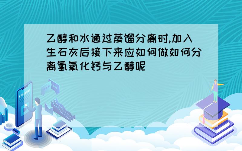 乙醇和水通过蒸馏分离时,加入生石灰后接下来应如何做如何分离氢氧化钙与乙醇呢