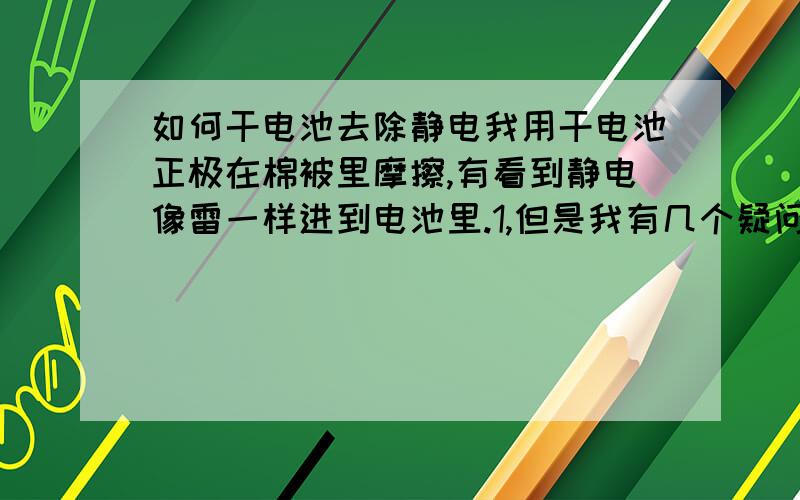 如何干电池去除静电我用干电池正极在棉被里摩擦,有看到静电像雷一样进到电池里.1,但是我有几个疑问,刚买的电池可以用吗?会不会出问题.2,可以把一颗干电池一直用吗,如果不能什么时候才