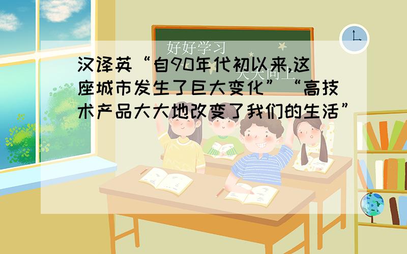 汉译英“自90年代初以来,这座城市发生了巨大变化”“高技术产品大大地改变了我们的生活”