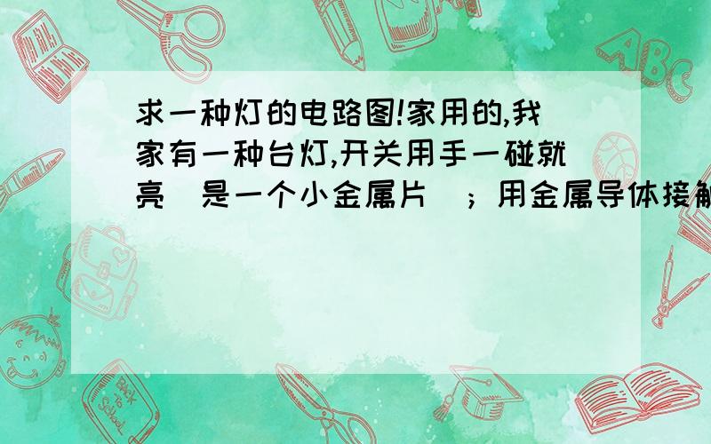 求一种灯的电路图!家用的,我家有一种台灯,开关用手一碰就亮（是一个小金属片）；用金属导体接触灯,导体接触手,也会亮；我将水滴到开关上,用手接触水也亮,很好奇