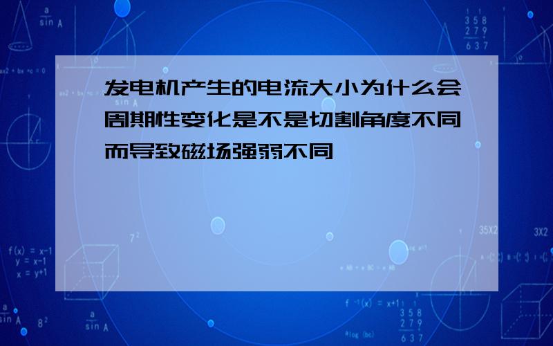 发电机产生的电流大小为什么会周期性变化是不是切割角度不同而导致磁场强弱不同