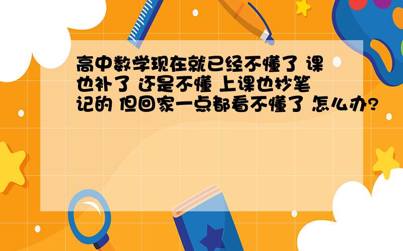 高中数学现在就已经不懂了 课也补了 还是不懂 上课也抄笔记的 但回家一点都看不懂了 怎么办?