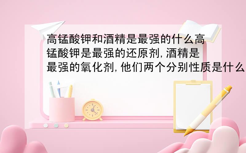 高锰酸钾和酒精是最强的什么高锰酸钾是最强的还原剂,酒精是最强的氧化剂,他们两个分别性质是什么