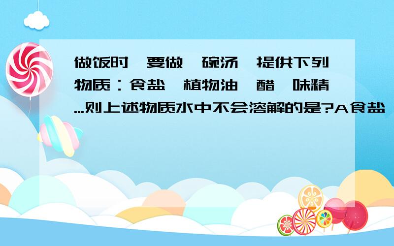 做饭时,要做一碗汤,提供下列物质：食盐、植物油、醋、味精...则上述物质水中不会溶解的是?A食盐 B植物油 C醋 D味精要求解释为什么!