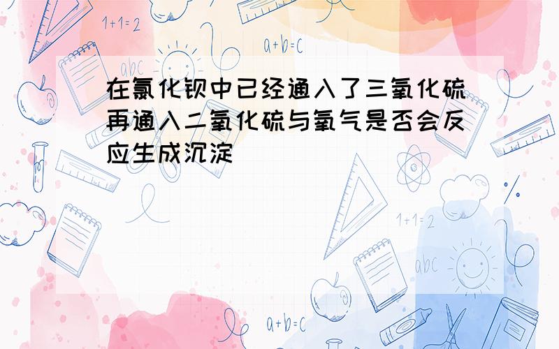 在氯化钡中已经通入了三氧化硫再通入二氧化硫与氧气是否会反应生成沉淀