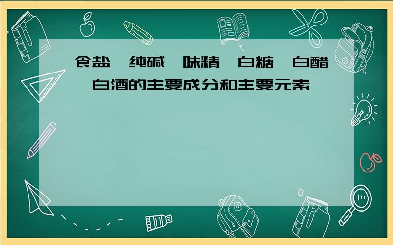 食盐,纯碱,味精,白糖,白醋,白酒的主要成分和主要元素