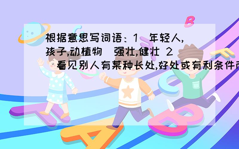 根据意思写词语：1（年轻人,孩子,动植物)强壮,健壮 2．看见别人有某种长处,好处或有利条件而希望自己也有.
