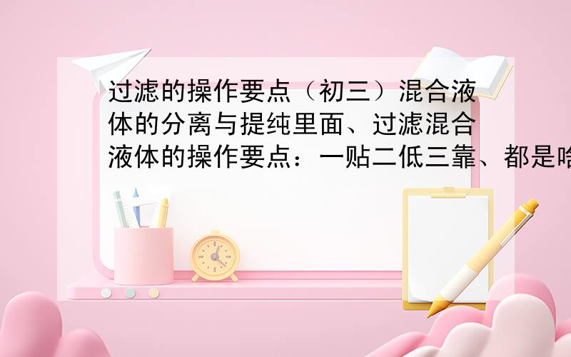 过滤的操作要点（初三）混合液体的分离与提纯里面、过滤混合液体的操作要点：一贴二低三靠、都是啥啊