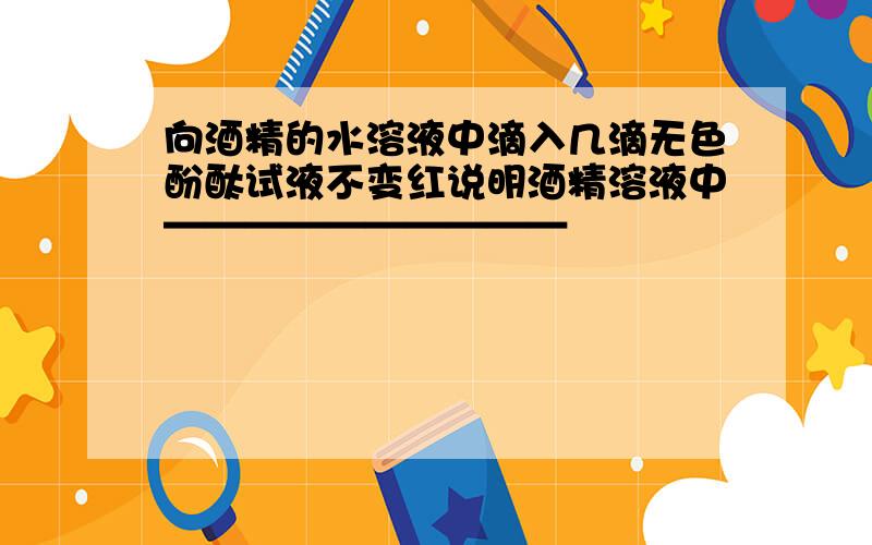 向酒精的水溶液中滴入几滴无色酚酞试液不变红说明酒精溶液中——————————