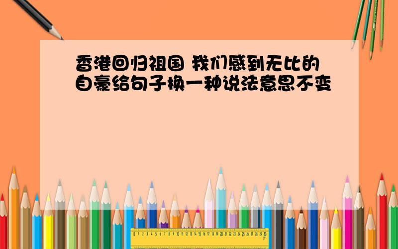 香港回归祖国 我们感到无比的自豪给句子换一种说法意思不变