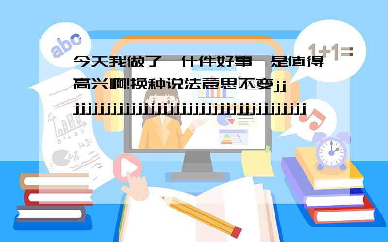 今天我做了一什件好事,是值得高兴啊!换种说法意思不变jjjjjjjjjjjjjjjjjjjjjjjjjjjjjjjjjjjjjjj