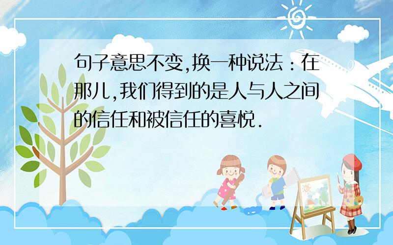 句子意思不变,换一种说法：在那儿,我们得到的是人与人之间的信任和被信任的喜悦.