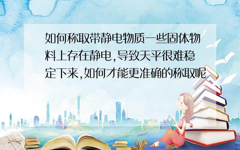 如何称取带静电物质一些固体物料上存在静电,导致天平很难稳定下来,如何才能更准确的称取呢