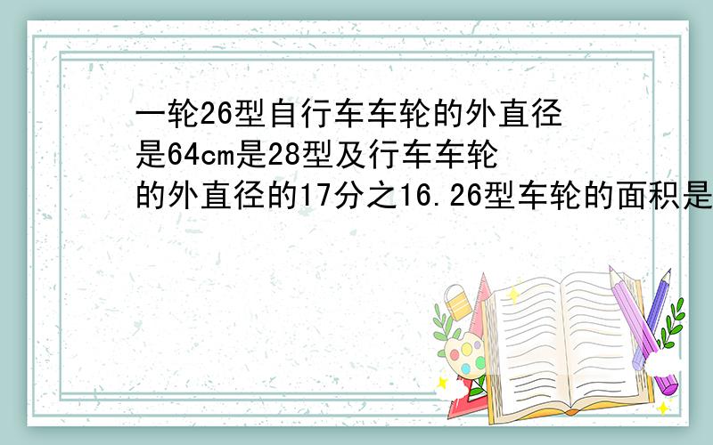 一轮26型自行车车轮的外直径是64cm是28型及行车车轮的外直径的17分之16.26型车轮的面积是28型车轮面积的多少倍