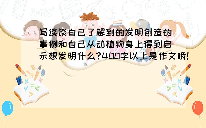 写谈谈自己了解到的发明创造的事例和自己从动植物身上得到启示想发明什么?400字以上是作文哦!