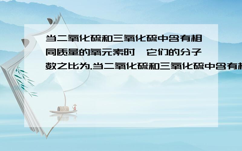 当二氧化硫和三氧化硫中含有相同质量的氧元素时,它们的分子数之比为.当二氧化硫和三氧化硫中含有相同质量的氧元素时,它们的分子数之比为（ ）A．1∶1 B．2∶3 C．3∶2 D．3∶4