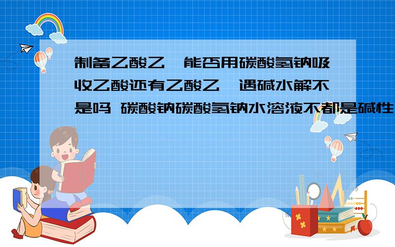 制备乙酸乙酯能否用碳酸氢钠吸收乙酸还有乙酸乙酯遇碱水解不是吗 碳酸钠碳酸氢钠水溶液不都是碱性吗（不是可以用热的纯碱溶液去油污吗?）谁能明白告诉我.补充问题是重点