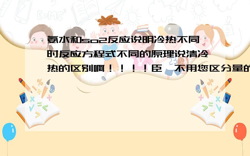 氨水和so2反应说明冷热不同时反应方程式不同的原理说清冷热的区别啊！！！！臣妾不用您区分量的区别啊！！！！嘤嘤嘤……  米人么？臣妾要哭了啊！！！