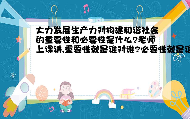 大力发展生产力对构建和谐社会的重要性和必要性是什么?老师上课讲,重要性就是谁对谁?必要性就是谁对谁?这点上课没听清楚老师还提到答得时候有句式,如有利于,有利于有利于是对重要性