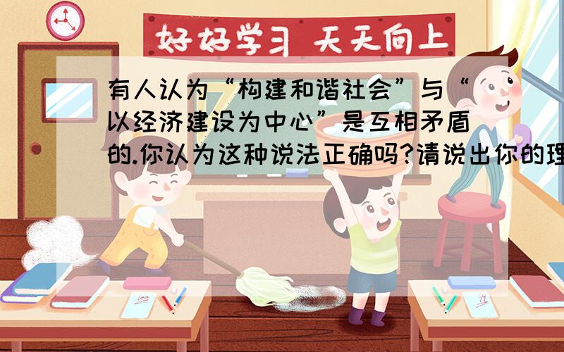 有人认为“构建和谐社会”与“以经济建设为中心”是互相矛盾的.你认为这种说法正确吗?请说出你的理由.